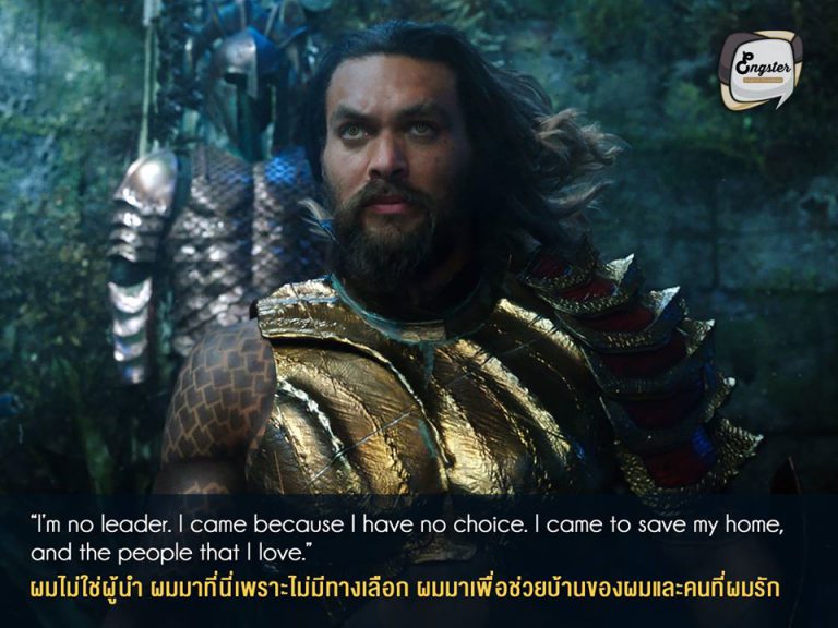 “ I’m no leader. I came because I have no choice. I came to save my home, and the people that I love.” ผมไม่ใช่ผู้นำ ผมมาที่นี่เพราะไม่มีทางเลือก ผมมาเพื่อช่วยบ้านของผมและคนที่ผมรัก . นี่คือหนึ่งประโยคเด็ดในหนังเลยครับ เป็นตอนที่อาเธอร์ไปตามล่าตรีศูล ฟังแล้วเท่และดูมีพลังมากๆ เหมาะกับเป็นท่านผู้นำของ Atlantis จริงๆครับ