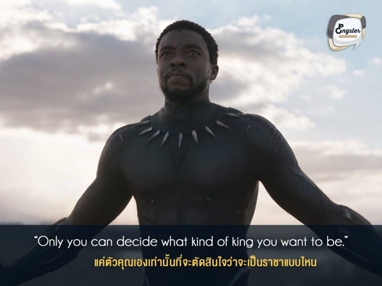 “Only you can decide what kind of king you want to be.” แค่ตัวคุณเองเท่านั้นที่จะตัดสินใจว่าจะเป็นราชาแบบไหน . ใช่แล้วครับ ตัวเรานี่แหละจะเป็นคนกำหนดชีวิตของเราเอง เหมือนกับฝ่าบาท ทีชาล่า ของเรานั่นเอง ที่จะต้องเลือกว่าจะเป็นกษัตริย์แบบไหน ที่จะช่วยเหลือชาววากานด้าและโลกมนุษย์ได้