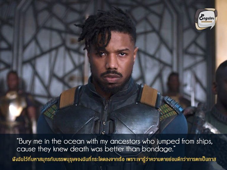 “Bury me in the ocean with my ancestors who jumped from ships, cause they knew death was better than bondage.” ฝังฉันไว้ที่มหาสมุทรกับบรรพบุรุษของฉันที่กระโดดลงจากเรือ เพราะเขารู้ว่าความตายย่อมดีกว่าการตกเป็นทาส . ประโยคเด็ดสุดเท่ สำหรับวายร้ายมาดพระเอกของเรา Killmonger ได้กล่าวไว้ โดยประโยคนี้ได้แสดงให้เห็นถึงอุดมการณ์ของเขาอย่างชัดเจนว่าจะไม่ยอมให้วากานด้าเป็นลูกไล่ใครแน่นอน