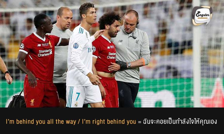 I’m behind you all the way / I’m right behind you = ฉันจะคอยเป็นกำลังใจให้คุณเอง ฉันจะอยู่ข้างหลังคุณเอง . ไม่ว่าจะต้องเจ็บช้ำซักเท่าไหร่ เราจะคอยช่วยสนับสนุนคุณเองครับ เรียกได้ว่าไม่ต้องกลัวเรามาเป็น back up ให้คุณ
