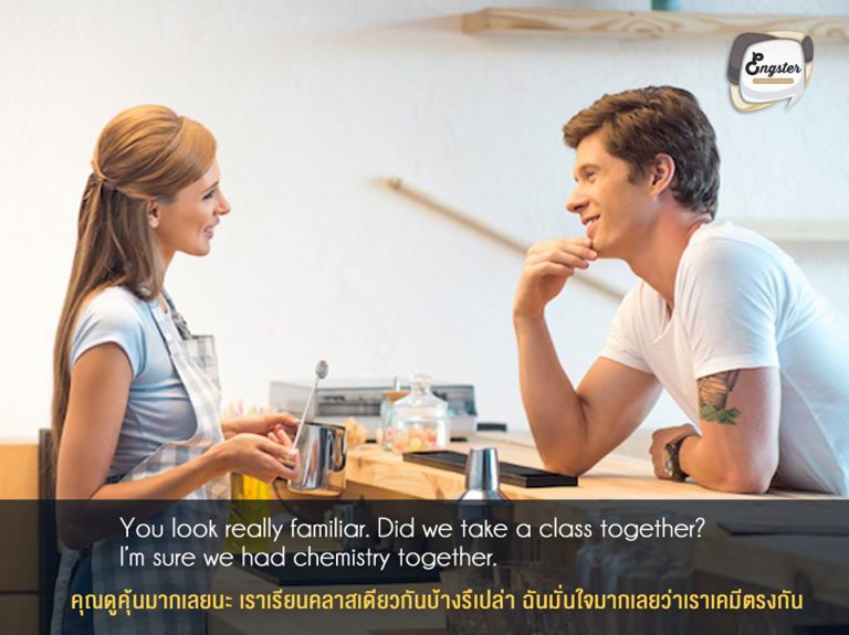 You look really familiar. Did we take a class together? I’m sure we had chemistry together. . คุณดูคุ้นมากเลยนะ เราเรียนคลาสเดียวกันบ้างรึเปล่า ฉันมั่นใจมากเลยว่าเราเคมีตรงกัน