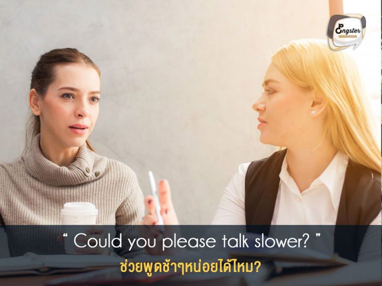 Could you please talk slower? ช่วยพูดช้าๆหน่อยได้ไหม? . ประโยคนี้ใช้กันบ่อยอีกเช่นเคย เพราะฝรั่งบางคนพูดเร็วมากกก และบางทีเร็วไม่พอดันยากอีก วิธีนี้แหละครับที่จะขอให้เขาลด speed ในการพูด ปล. ประโยคนี้คือประโยคที่ใช้กันทั่วไป แต่ถ้าจะพูดให้ถูกตามหลักแกรมมาร์ต้องพูดว่า “Could you please talk more slowly?” นะครับ เพราะว่า slowly คือ adverb ที่ขยาย talk นั่นเอง . Example: A: You can give us a call any weekday from 8:00 a.m. to 5:00 p.m. at five five five, two five zero eight, extension three three— B: I’m sorry, could you please talk slower?