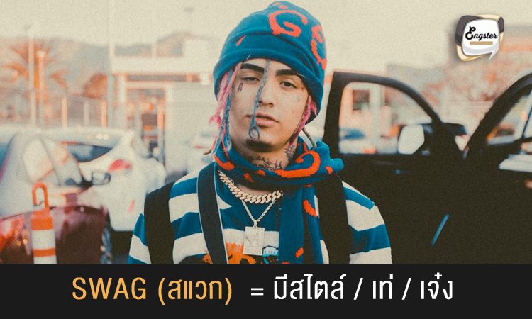 Swag – มีสไตล์/เท่/ เจ๋ง . จริงๆแล้วคำนี้มีที่มาจาก Secretly We Are Gay ตั้งแต่ยุค 60 ครับ แต่ปัจจุบันความหมายเป็นแสลง ที่ใช้ในวงการ ฮิปฮอป กัน โดยสื่อถึงความเท่ ความคูล หรือการที่มีสไตล์เป็นเอกลักษณ์ของตัวเอง และยังมีคำว่า Swagger ที่ใช้สื่อถึงการที่เจ๋งกว่าคนอื่น เหนือกว่าคนอื่นด้วยเช่นกันครับ