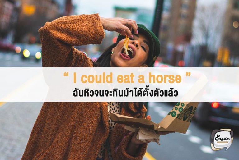 I could eat a horse – ฉันหิวจนจะกินม้าได้ทั้งตัวแล้ว . คำนี้เป็นสำนวนหรือ idioms นั่นเองครับ ใช้เปรียบว่า เราหิวสุดๆหิวจนจะกินม้าได้ทั้งตัวแล้วเนียะ หรือบางทีสำนวนนี้ก็เปลี่ยนจาก horse หรือม้าธรรมดา เป็น scabby horse หรือม้าขี้เรื้อนนั่นเอง คือแบบหิวจนไม่สนอะไรแล้ว ม้าขี้เรื้อนยังกินได้เลย ฮ่าๆๆ . Example I haven’t eaten all day. I could eat a horse. ฉันยังไม่ได้กินอะไรเลยมาทั้งวัน ฉันหิวจนจะกินม้าได้แล้วเนียะ