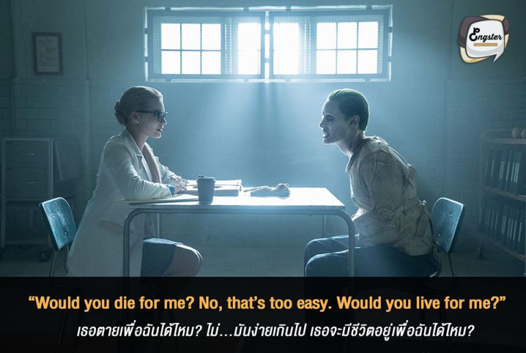 “Would you die for me? No, that’s too easy. Would you live for me?” เธอตายเพื่อฉันได้ไหม ไม่ มันง่ายเกินไป เธอจะมีชีวิตอยู่เพื่อฉันได้ไหม? - Jared Leto (Suicied Squad) ประโยคนี้มาจากโจ๊กเกอร์ เวอร์ชั่น Jared Leto ที่ถือว่าเฟี้ยวสุดๆ และประโยคนี้ก็โรแมนติกสุดๆอีกด้วย แค่ตายเพื่อฉันหรอ มันง่ายไปนะ อยู่เพื่อฉันดีกว่า อื้อหือ เท่จริงๆครับ