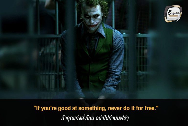 “If you’re good at something, never do it for free.” ถ้าคุณเก่งสิ่งไหน อย่าไปทำมันฟรีๆ - Heath Ledger (Batman - The Dark Knight) ฮีธ เลดเจอร์ กับการแสดงเป็นโจ๊กเกอร์ ถือว่าเป็นอะไรที่ขึ้นหิ้งไปแล้ว และประโยคนี้ของเขาก็ขึ้นหิ้งเช่นกัน และยังปรับใช้ได้กับหลายๆสิ่งในโลกนี้เลย ถ้าเราเก่งอะไร อย่าไปทำมันฟรีๆล่ะ เราสามารถสร้างมูลค่าของมันมาได้ ยิ่งฟังก็ยิ่งโดนครับประโยคนี้