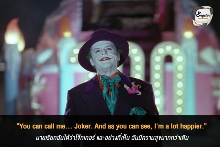 “You can call me... Joker. And as you can see, I'm a lot happier.” นายเรียกฉันได้ว่าโจ๊กเกอร์ และอย่างที่เห็น ฉันมีความสุขมากกว่าเดิม - Jack Nicholson (Batman 1989) ย้อนมาไกลสักนิดกับบทบาท โจ๊กเกอร์ เมื่อปี 1989 ที่แสดงโดย แจ๊ก นิโคลสัน ซึ่งถือว่าแสดงได้ดีเช่นกัน ดดยเฉพาะรอยยิ้มที่สยองใช่เล่น มีความเป็นมาเฟียแฝงอยู่ โดยประโยคที่เขาพูดก็ได้เกิดชึ้นเมื่อเขายอมรับแล้วว่าตัวเองไม่ใช่แจ๊คอีกต่อไป แต่คือโจ๊กเกอร์ และแน่นอน มีความสุขมากๆอีกด้วย