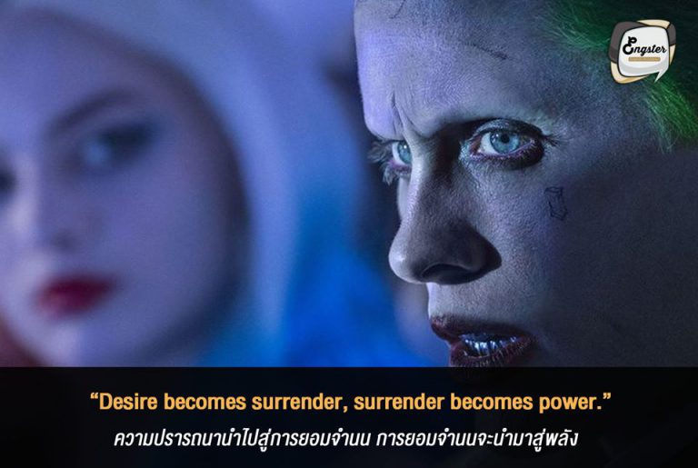 “Desire becomes surrender, surrender becomes power.” ความปรารถนานำไปสู่การยอมจำนน การยอมจำนนจะนำมาสู่พลัง - Jared Leto (Suicide Squad) นี่คืออีกหนึ่งคำพูดที่คมบาดลึก และแฝงความหมายที่ต้องตีความของ โจ๊กเกอร์ในเวอร์ชั่น Suicide Squad ครับ โดยเขาพูดว่าความปราถนานั้นจะทำให้คุณยอมจำนนกับสิ่งใดสิ่งหนึ่งได้ และเมื่อมีการยอมจำนนมันก็จะทำให้คุณมีพลังอำนาจขึ้นมา เหมือนกับที่ฮารีย์ ควีน หลงรักมิสเตอร์เจ ของเราสุดหัวใจอย่างที่เห็นกันในหนังนั่นแหละครับ