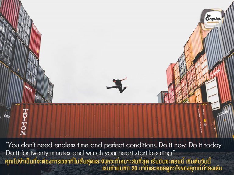 You don’t need endless time and perfect conditions. Do it now. Do it today. Do it for twenty minutes and watch your heart start beating. . คุณไม่จำเป็นที่จะต้องการเวลาที่ไม่สิ้นสุดและจังหวะที่เหมาะสมที่สุด เริ่มมันซะตอนนี้ เริ่มต้นวันนี้ เริ่มทำมันซัก 20 นาทีและคอยดูหัวใจของคุณที่กำลังเต้น