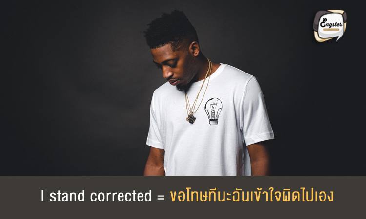 I stand corrected = ขอโทษทีนะฉันเข้าใจผิดไปเอง ประโยคนี้ใช้บอกเราผิดไปแล้วหรือพลาดไปแล้ว แบบไม่เป็นทางการ ความหมายจะใกล้เคียงกับ I was wrong ครับ Example: I stand corrected - the date of foundation was 1411, and not 1412 as I had written. ฉันเข้าใจผิดเอง วันที่ก่อตั้งเกิดขึ้นเมื่อปี 1411 ไม่ใช่ปี 1412 อย่างที่ฉันได้เขียนลงไป