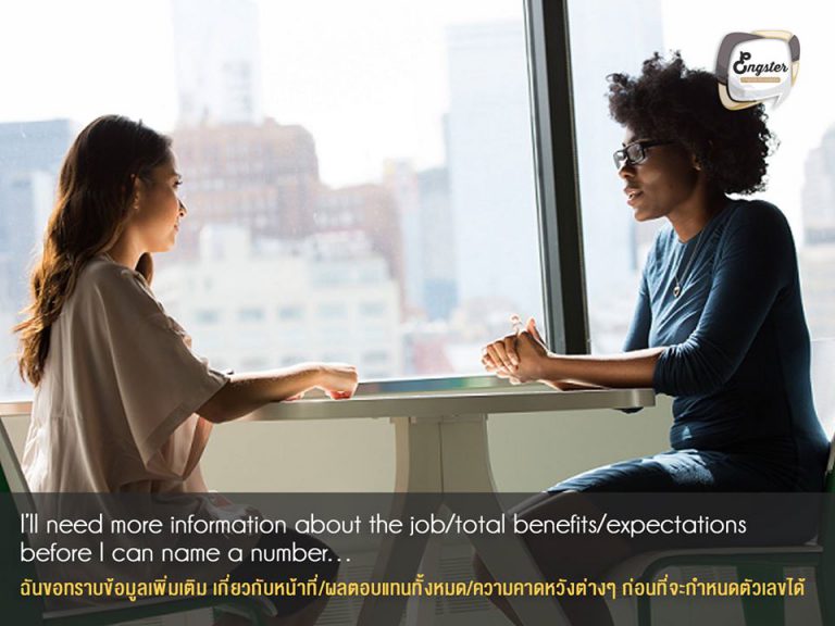 I’ll need more information about the job/total benefits/expectations before I can name a number… . ฉันขอทราบข้อมูลเพิ่มเติม เกี่ยวกับหน้าที่/ผลตอบแทนทั้งหมด/ความคาดหวังต่างๆ ก่อนที่จะกำหนดตัวเลขได้ . ประโยคแรก เปิดแบบมีสไตล์หน่อยๆ จะไม่พูดเรื่องตัวเลขเร็วไป เราควรถามถึงหน้าที่ ตำแหน่ง รายละเอียดงานสิ่งที่เราจะได้รับ และสิ่งที่บริษัทต้องการจากเรา ยิ่งเราได้ข้อมูลมากเราก็จะสามารถช่วยกำหนด เงินเดือนที่เราคิดว่าเหมาะสมได้ครับ