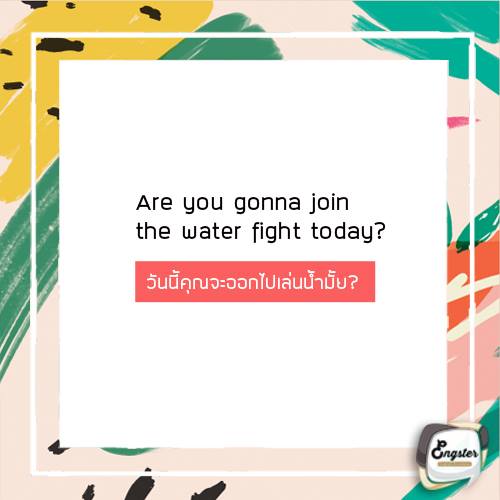 Are you gonna join the water fight today? Water fight ก็คือการต่อสู้ทางน้ำ หรือในที่นี้หมายถึงการเล่นสงกรานต์กันนี่เองครับ สาดน้ำกันไปมาสนุกสนานกัน หรือว่าจะชวนไปเล่นน้ำแบบง่ายๆก็คือ play in the water ก็ได้เช่นกันครับ