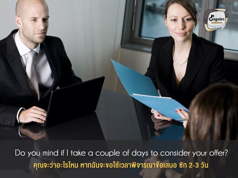 Do you mind if I take a couple of days to consider your offer? . คุณจะว่าอะไรไหม หากฉันจะขอใช้เวลาพิจารณาข้อเสนอ ซัก 2-3 วัน . อย่าตอบตกลงเร็วเกินไป ควรขอเวลาเพื่อพิจารณาข้อเสนอนั้นๆ ให้ถี่ถ้วนก่อนนะครับ เพราะในหลายๆครั้ง ตัวเลขที่เขาเสนอมานั้นมักจะมีช่องว่างให้ต่อรองอยู่ ถ้าด่วนใจเร็วตกลงไปเลย อาจจะได้น้อยกว่าที่คุณต้องการก็ได้นะ