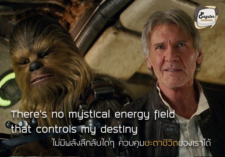 There’s no mystical energy field that controls my destiny. – Han Solo ไม่มีพลังลึกลับใดๆ ควบคุมชะตาชีวิตของเราได้ - ฮาน โซโล . ฮาน โซโล นั้นได้ให้คำคมที่สุดแสนจะคมคายไว้กับเพื่อนๆแฟนๆ Star Wars ให้เราพึ่งตัวเอง ไม่พึ่งพาโชคชะตาต่างๆ อารมณ์แบบฟ้าจะลิขิตมาอย่างใดไม่สน ชีวิตเรา เราลิขิตเองได้ เท่สุดๆครับ