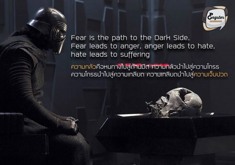 Fear is the path to the Dark Side. Fear leads to anger, anger leads to hate, hate leads to suffering. - Yoda ความกลัวคือหนทางไปสู่ด้านมืด ความกลัวนำไปสู่ความโกรธ ความโกรธนำไปสู่ความเกลียด ความเกลียดนำไปสู่ความเจ็บปวด – โยดา . อีกหนึ่งคำคมจากปรมาจารย์โยดาของเรา ที่ได้เอ่ยถึงความกลัว ว่าคนเรานั้นหากมีความกลัวมากเกินไป ก็อาจทำให้ เราเผลอไปทำในบางสิ่งที่มันไม่ควรไม่ถูกต้องได้ ดังนั้นจงเอาความกล้าเผชิญหน้ากับความกลัว อย่าเผลอตัวหลงไปด้านมืดกันนะครับ