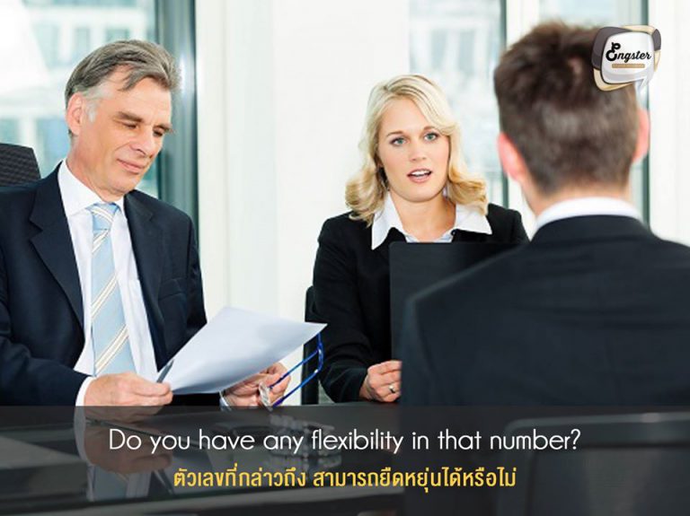 Do you have any flexibility in that number? . ตัวเลขที่กล่าวถึง สามารถยืดหยุ่นได้หรือไม่ . ประโยคนี้เป็นการถามว่า ตัวเลขที่ให้มานั้นสามารถปรับได้หรือไม่ ซึ่งก็หมายถึงต่อรองเพิ่มขึ้นอีกได้มั้ย ซึ่งอย่างที่บอกครับถ้าไม่สุจริงๆสามารถต่อรองได้แน่นอนครับ