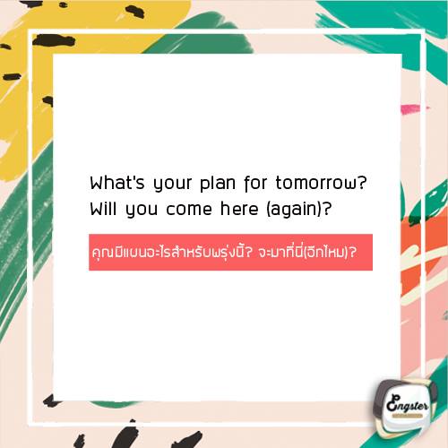 What’s your plan for tomorrow? Will you come here (again)? สงกรานต์ทั้งทีเราไม่ได้เล่นกันแค่วันเดียวใช่มั้ยครับ ดังนั้นประโยคนี้เราจะใช้ถามว่าคุณมีแผนอะไรสำหรับพรุ่งนี้? จะมาที่นี่(อีกไหม)? เพื่อที่เราจะได้เตรียมตัวเจอเขาอีกครั้งวันต่อมา หรือถ้าเขาไม่มาเราก็ตามเขาไปเลยครับ