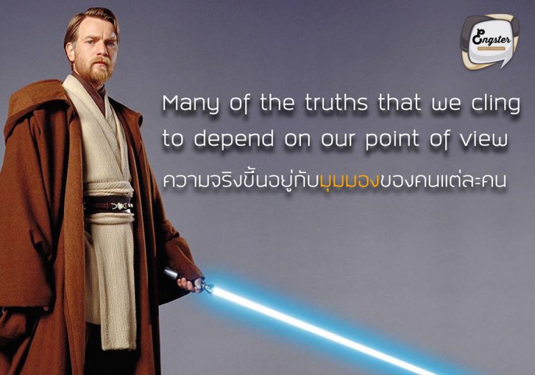 Many of the truths that we cling to depend on our point of view. – Obi-wan Kenobi ความจริงขึ้นอยู่กับมุมมองของคนแต่ละคน - โอบี-วัน เคโนบี้ . อีกหนึ่งคำคมเฉียบๆจากเรื่อง Star War โดย โอบีวัน นั้นได้สื่อให้เห็นว่า ความจริงที่ถูกต้องนั้น อาจจะไม่เป็นตามที่เราคิดไปทุกครั้ง ความจริงของแต่ละคน ขึ้นอยู่กับมุมมองของคนๆนั้น คนเราอาจจะเลือกมองในมุมที่เราอยากจะให้มันเป็นไปตามที่ตัวเองต้องการ ช่างเป็นคำคมที่แฝงข้อคิดไว้ได้ดีทีเดียวครับ