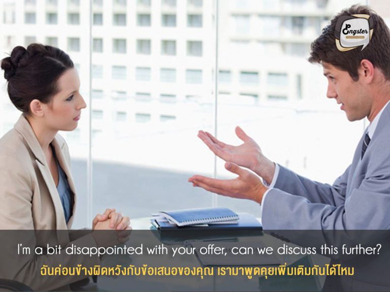 I’m a bit disappointed with your offer, can we discuss this further? . ฉันค่อนข้างผิดหวังกับข้อเสนอของคุณ เรามาพูดคุยเพิ่มเติมกันได้ไหม . เมื่อเราขอแล้ว อาจไม่ใช่ทุกครั้งที่จะได้อย่างหวัง แต่ถ้าเราอยากทำจริงๆก็อย่าพึ่งยอมแพ้ครับ ลองคุยเพิ่มเติมว่านอกเหนือจากเงินเดือนนั้น เรามีสิทธิ์ได้ค่าอะไรอีกรึเปล่า เช่นค่าเดินทาง ค่าที่พัก ค่าครองชีพ เป็นต้น
