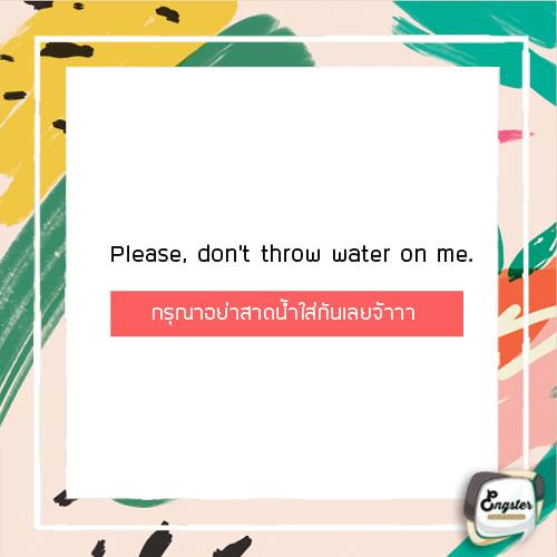 Please don’t throw water on me. สำหรับเพื่อนๆที่ไม่อยากเปียกกันนะครับ คำนี้ต้องพูดให้ได้นะครับ หรือไม่อย่างงั้นก็พูดอีกประโยคก็ได้ว่า Please don’t splash me. ซึ่งก็ความหมายเดียวกันครับ รับรองไม่เปียกแน่นอนครับ