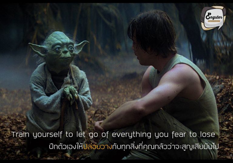 “Train yourself to let go of everything you fear to lose.” — Yoda “ฝึกตัวเองให้ปล่อยวางกับทุกสิ่งที่คุณกลัวว่าจะสูญเสียมันไป” – โยดา . คำคมจากปรมาจารย์โยดาที่ได้สอนให้เรารู้จักการปล่อยวาง อย่าไปยึดติด ยึดมั่น ให้เราก้าวข้ามจากจุดเดิมๆที่เราเป็นอยู่ เพื่อที่จะได้พัฒนาให้เป็นคนที่ดีกว่าเดิม อย่าไปกลัวที่จะสูญเสีย ทำให้ดีที่สุดดีกว่าครับ