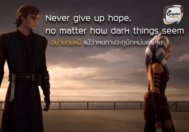 “Never give up hope, no matter how dark things seem.” – The Clone Wars “อย่ายอมแพ้ แม้ว่าหนทางจะดูมืดหม่นแค่ไหน” – ดิ โคลน วอร์ . คำคมๆจาก The Clone Wars ซึ่งเป็น Star Wars ภาคการ์ตูน โดยประโยคนี้ได้สอนว่าให้ราเชื่อมั่นและมีความหวังเสมอ ต่อให้วันนี้หนทางจะไม่สดใสอย่างไร แต่จำไว้ชีวิตยังมีพรุ่งนี้เสมอนะครับ