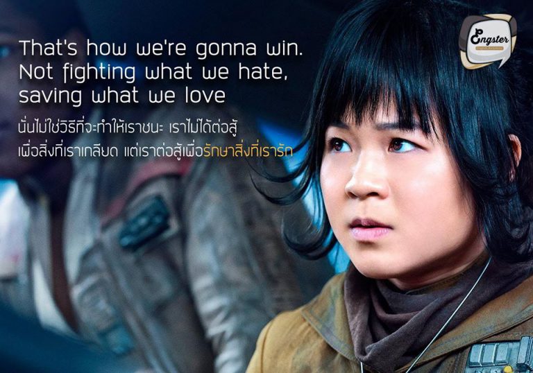 “That's how we're gonna win. Not fighting what we hate, saving what we love” - Rose “นั่นไม่ใช่วิธีที่จะทำให้เราชนะ เราไม่ได้ต่อสู้เพื่อสิ่งที่เราเกลียดแต่เราต่อสู้เพื่อรักษาสิ่งที่เรารัก” – โรส . คำคมภาคล่าสุดจาก Star Wars ภาคล่าสุด ถือว่าเป็นอีกหนึ่งประโยคที่โดนใจ โดยได้สอนให้เราสู้เพื่อสิ่งที่เรารัก ใช้พลังความรัก เป็นแรงผลักดันในการต่อสู้ฝ่าฟัน เพื่อให้สำเร็จ โดยประโยคนี้จะพูดตอนช่วงไหน และจะซึ้งแค่ไหนต้องติดตามกันได้ใน Star Wars: The Last Jedi ครับ