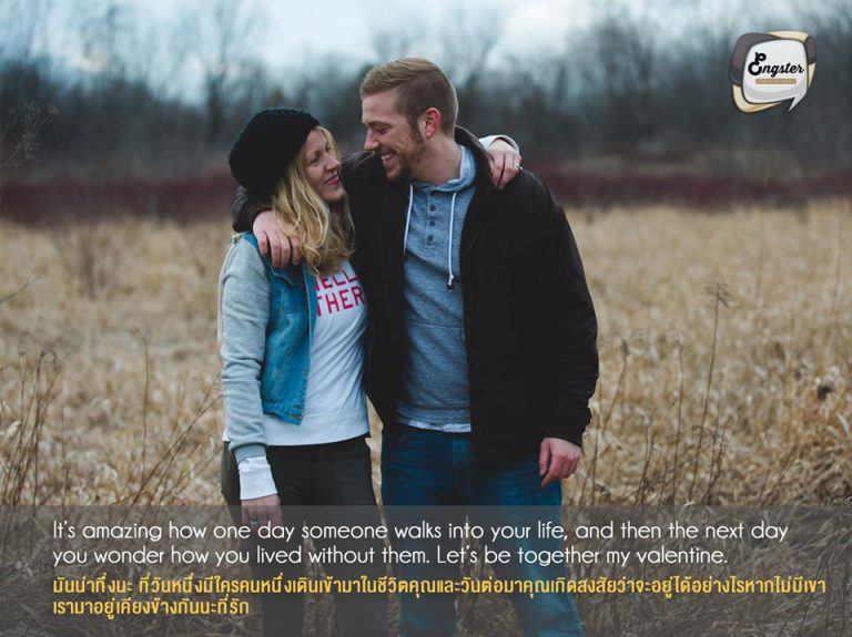 It’s amazing how one day someone walks into your life, and then the next day you wonder how you lived without them. Let’s be together my Valentine. มันน่าทึ่งนะ ที่วันหนึ่งมีใครคนหนึ่งเดินเข้ามาในชีวิตคุณและวันต่อมาคุณเกิดสงสัยว่าจะอยู่ได้อย่างไรหากไม่มีเขา เรามาอยู่เคียงข้างกันนะที่รัก