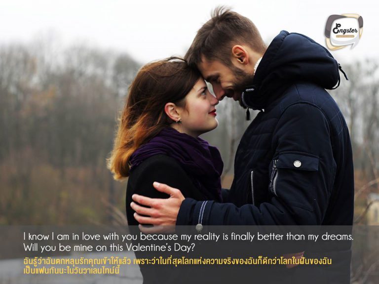 I know I am in love with you because my reality is finally better than my dreams. Will you be mine on this Valentine’s Day? ฉันรู้ว่าฉันตกหลุมรักคุณเข้าให้แล้ว เพราะว่าในที่สุดโลกแห่งความจริงของฉันก็ดีกว่าโลกในฝันของฉัน เป็นแฟนกันนะในวันวาเลนไทน์นี้