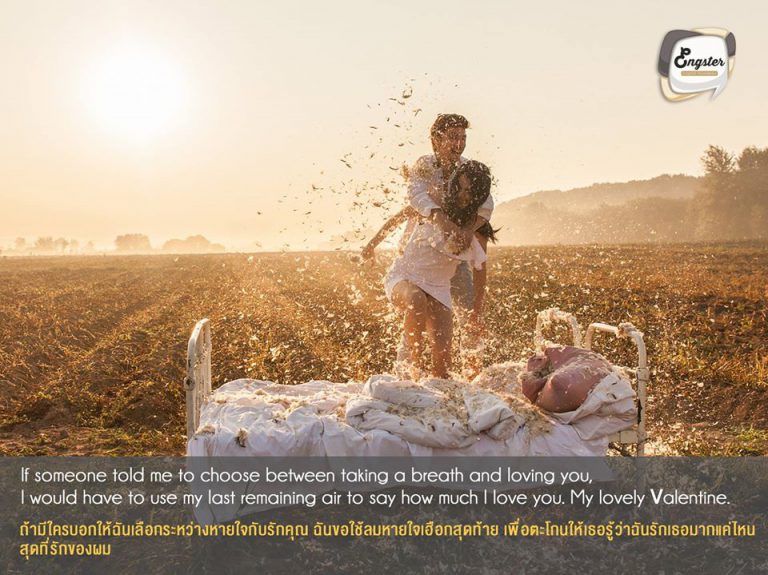 If someone told me to choose between taking a breath and loving you, I would have to use my last remaining air to say how much I love you. My lovely Valentine. ถ้ามีใครบอกให้ฉันเลือกระหว่างหายใจกับรักคุณ ฉันขอใช้ลมหายใจเฮือกสุดท้าย เพื่อตะโกนให้เธอรู้ว่าฉันรักเธอมากแค่ไหน สุดที่รักของผม