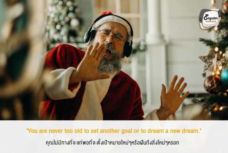 "You are never too old to set another goal or to dream a new dream." คุณไม่มีทางที่จะแก่พอที่จะตั้งเป้าหมายใหม่ๆหรือฝันถึงสิ่งใหม่ๆหรอก . ถึงอายุจะเพิ่มขึ้น แต่นั่นก็ไม่เป็นปัญหามให้ไฟต่างๆในตัวคุณมอดลงหรอก จุดมันขึ้นมาด้วยเป้าหมายใหม่ๆ ความหวังใหม่ๆ แล้วเดินทางไปด้วยกันครับ