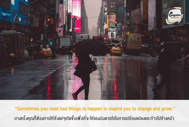 “Sometimes you need bad things to happen to inspire you to change and grow.” บางครั้งคุณก็ต้องการให้สิ่งแย่ๆเกิดขึ้นเพื่อที่จะให้แรงบันดาลใจในการเปลี่ยนแปลงและก้าวไปข้างหน้า . บางครั้งปัญหาต่างๆก็เข้ามาเพียงเพื่อที่จะให้เราแกร่งขึ้น ขอแค่อย่ายอมแพ้แล้วลุยไปกับมันครับ คุณจะได้ประสบการณ์ที่ล้ำค่าแน่นอน