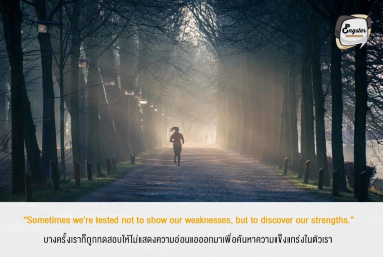 “Sometimes we’re tested not to show our weaknesses, but to discover our strengths.” บางครั้งเราก็ถูกทดสอบให้ไม่แสดงความอ่อนแอออกมาเพื่อค้นหาความแข็งแกร่งในตัวเรา . ยิ่งเราผ่านเรื่องราวต่างๆมากมายเท่าไหร่ แน่นอนถ้ามันไม่ทำให้คุณล้มเลิกไปซะก่อน คุณจะแข็งแกร่งขึ้นและก้าวขึ้นไปอีกขั้นครับ