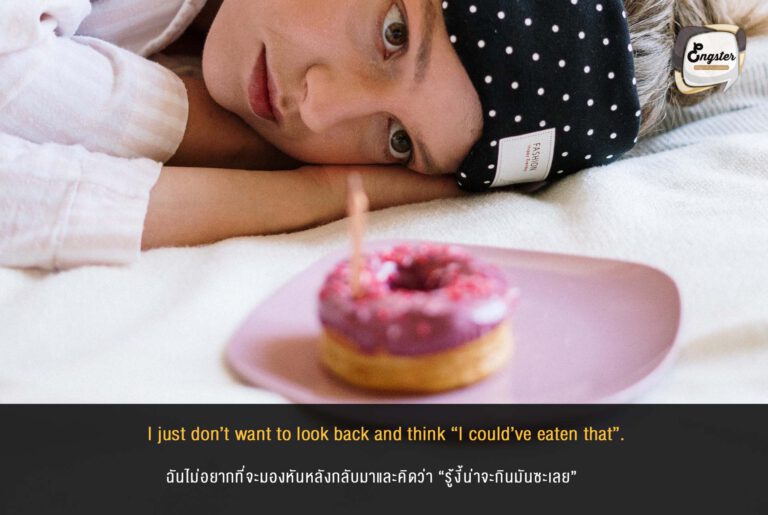 I just don’t want to look back and think “I could’ve eaten that”. ฉันไม่อยากที่จะมองหันหลังกลับมาและคิดว่า “รู้งี้น่าจะกินมันซะเลย” ประโยคนี้สอนเราได้ว่า อยากทำอะไรก็รีบทำซะนะ อยากกินก็กินไปเลย พรุ่งนี้ค่อยลดกันได้