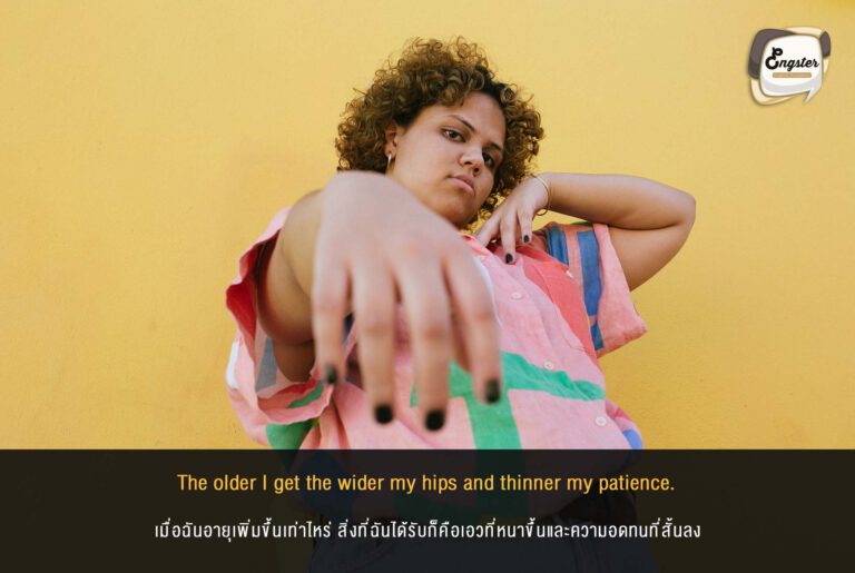 The older I get the wider my hips and thinner my patience. เมื่อฉันอายุเพิ่มขึ้นเท่าไหร่ สิ่งที่ฉันได้รับก็คือเอวที่หนาขึ้นและความอดทนที่สั้นลง แหม่ อันนี้ก็ตามวัยนะครับ แก่ขึ้น การเผาผลาญก็ไม่เหมือนเดิม ยังไงๆก็หมั่นออกกำลังกายเพื่อรักษาสุขภาพกันด้วยนะครับ