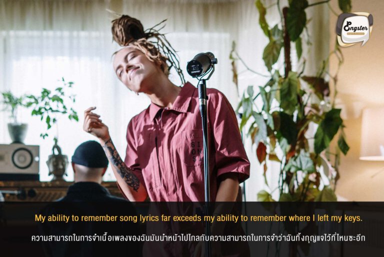 My ability to remember song lyrics far exceeds my ability to remember where I left my keys. ความสามารถในการจำเนื้อเพลงของฉันมันนำหน้าไปไกลกับความสามารถในการจำว่าฉันทิ้งกุญแจไว้ที่ไหนซะอีก ไม่ว่าจะเพลงไทย เพลงสากล เพลงแร็พ เนื้อร้องยาวแค่ไหนก็จำได้หมด แต่แหม่ แค่กุญแจบ้านนี่ไม่รู้เป็นอะไร ลืมมันทุกทีน่ะ