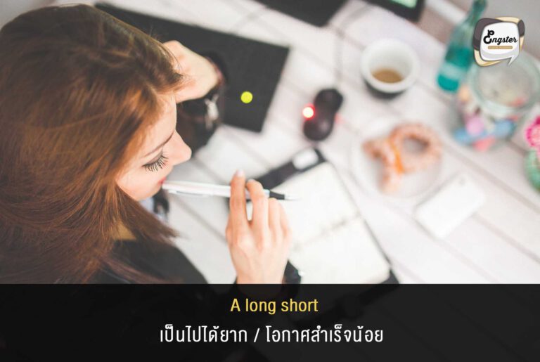 A long shot = เป็นไปได้ยาก/โอกาสสำเร็จน้อย Ex. Getting a management position in the corporation one day is a long shot, but if you don’t try you’ll never find out if it’s possible. การที่จะขึ้นไปเป็นตำแหน่งผู้บริหารในองค์กรในวันหนึ่งถือว่าเป็นไปได้ยาก แต่ถ้าคุณไม่ลองคุณก็จะไม่รู้หรอกว่ามันจะเป็นไปได้หรือเปล่า